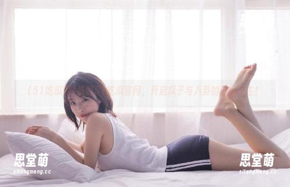 导航到51吃瓜官网，开启瓜子与八卦的酣畅人生！