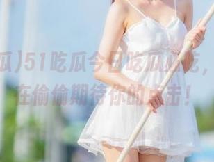 51吃瓜今日吃瓜必吃，网址也在偷偷期待你的点击！