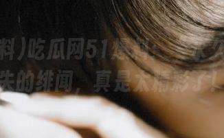 吃瓜网51爆料：“永久”不消失的绯闻，真是太精彩了！