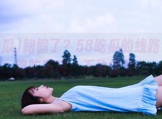 跑偏了？58吃瓜的线路让你一路吃到爽，不怕错过！