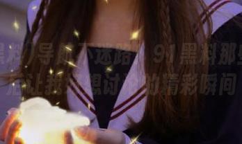 导航不迷路！91黑料那些看完后让我好想讨论的精彩瞬间
