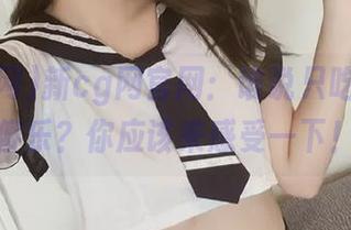 新cg网官网：谁说只吃瓜就能傻乐？你应该来感受一下！