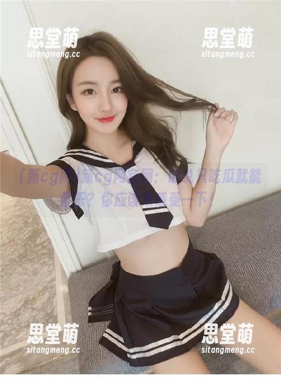 新cg网官网：谁说只吃瓜就能傻乐？你应该来感受一下！