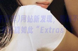 网站新发现，黑料不打样居然还能如此“Extras”！